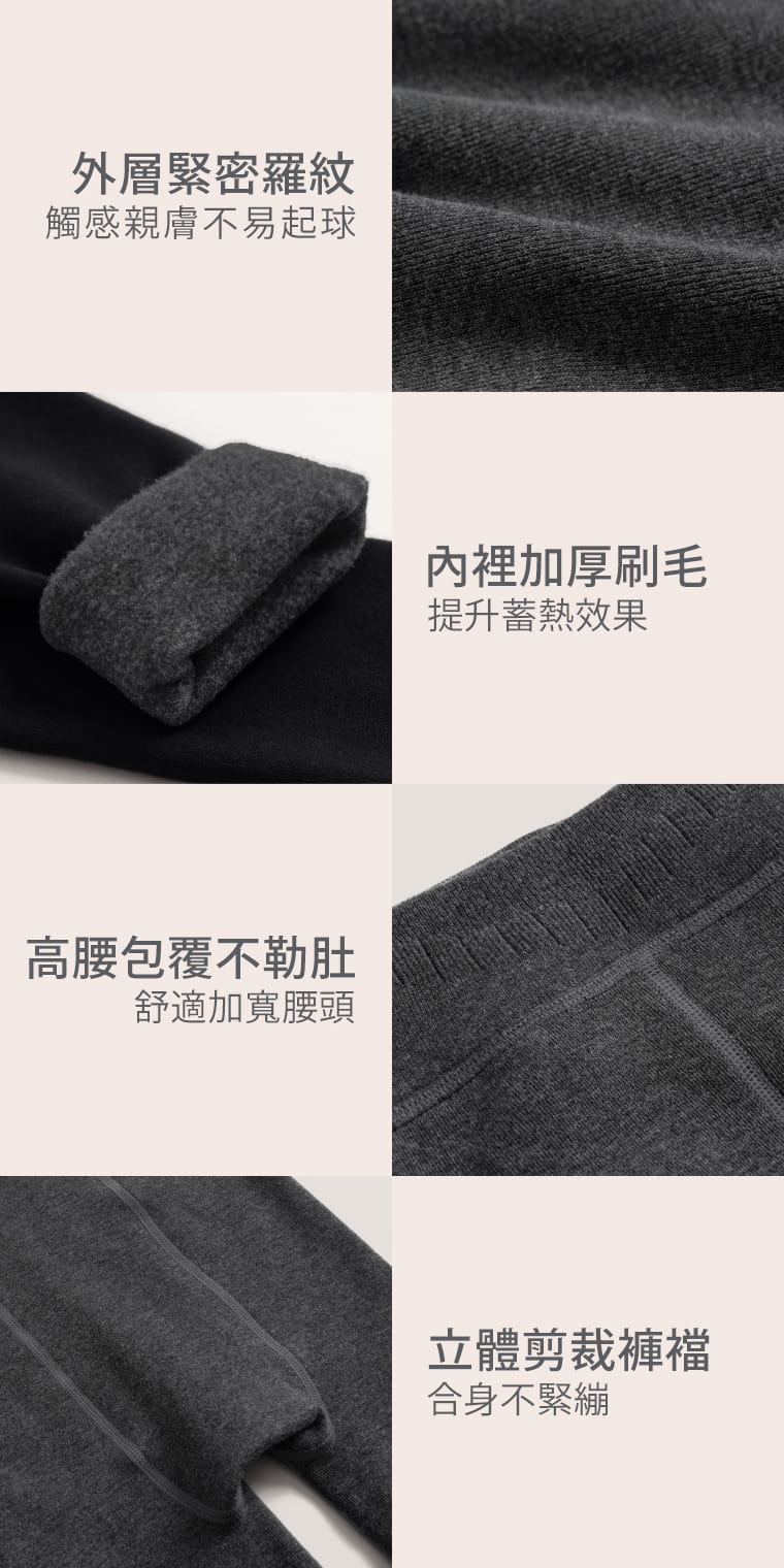 從腰頭到褲襠，細節更貼身。 外層緊密羅紋觸感親膚、不易起球；內裡加厚刷毛提升蓄熱效果。高腰加寬腰頭增加舒適包覆，搭配立體剪裁褲襠，讓整體穿著更貼合。