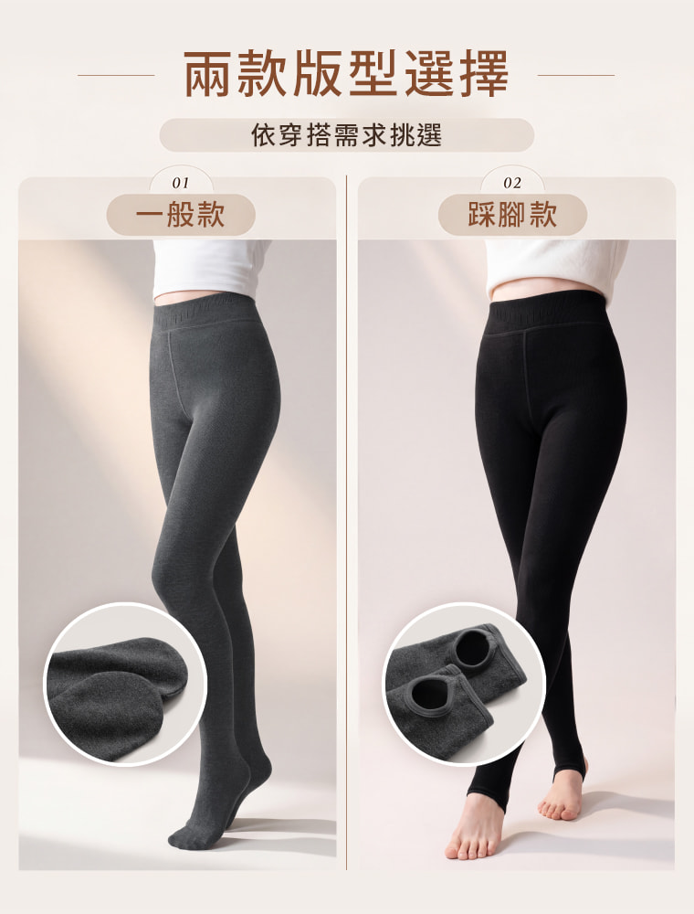 兩款版型，可依穿搭習慣自由選擇。 一般款完整包覆至腳部，從腿部一路延伸暖感；踩腳款保留腳掌與腳跟空間，方便搭配襪子與不同鞋款，穿著更靈活。  問：一般款和踩腳款差在哪裡？答：一般款會完整包覆腳部，適合想從腿部一路保暖到雙腳的人；踩腳款則保留腳掌與腳跟空間，方便自行搭配襪子或不同鞋款。