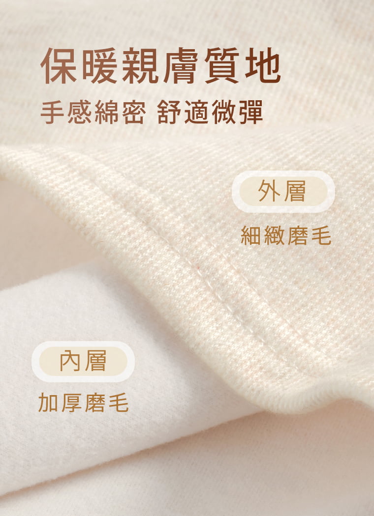 雙面磨毛細節，柔暖又有彈性。 採92%聚酯纖維維持布面穩定，加入4%嫘縈提升柔軟觸感，4%彈性纖維增加穿著延展性。外層細緻磨毛、內層加厚磨毛，觸感柔軟不僵硬，秋冬貼身穿著更加暖和舒適。  問：磨毛布料摸起來會不會粗粗、刺刺的？答：不會。內層磨毛細緻柔軟，觸感不粗硬，貼身穿著也很舒服。